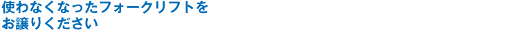 使わなくなったフォークリフトをお譲りください
