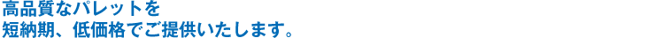 高品質なパレットを、短納期・低価格でご提供いたします。