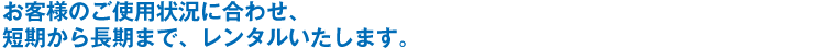 お客様のご使用状況に合わせ、短期から長期まで、レンタルいたします。
