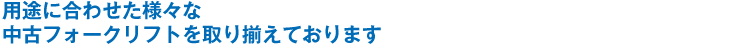 用途に合わせた様々な中古フォークリフトを取り揃えております